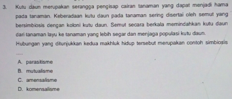 Kutu daun merupakan serangga pengisap cairan tanaman yang dapat menjadi hama
pada tanaman. Keberadaan kutu daun pada tanaman sering disertai oleh semut yang
bersimbiosis dengan koloni kutu daun. Semut secara berkala memindahkan kutu daun
dari tanaman layu ke tanaman yang lebih segar dan menjaga populasi kutu daun.
Hubungan yang ditunjukkan kedua makhluk hidup tersebut merupakan contoh simbiosis
A. parasitisme
B. mutualisme
C. amensalisme
D. komensalisme