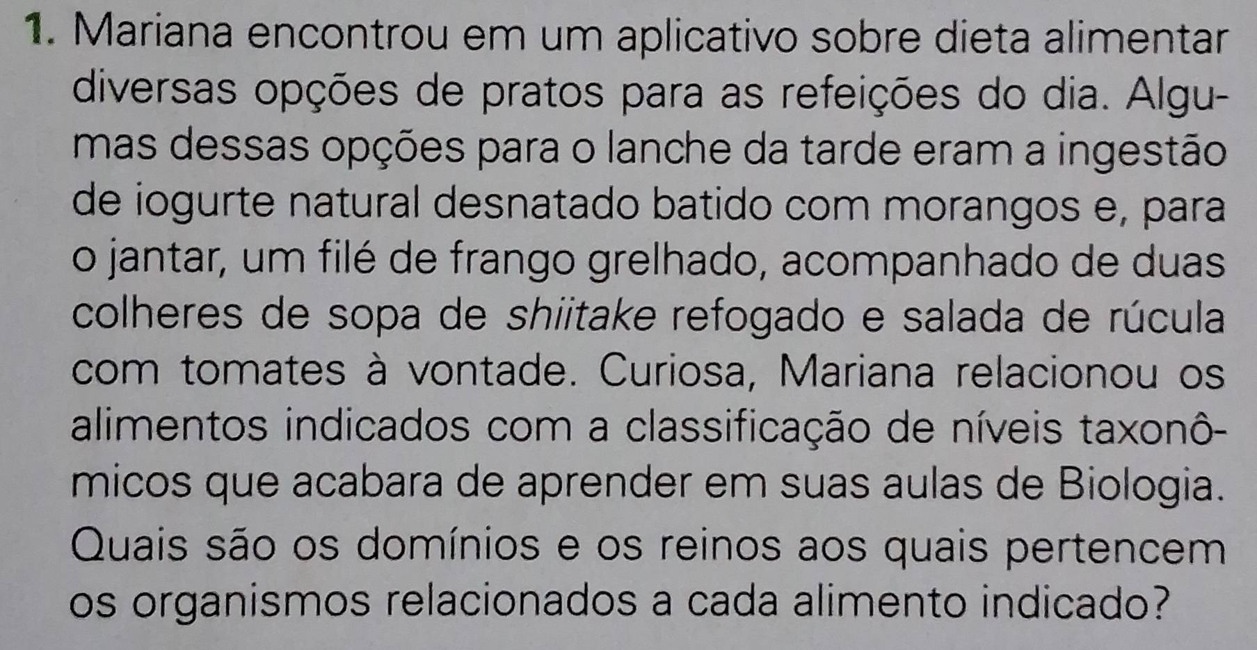 Mariana encontrou em um aplicativo sobre dieta alimentar 
diversas opções de pratos para as refeições do dia. Algu- 
mas dessas opções para o lanche da tarde eram a ingestão 
de iogurte natural desnatado batido com morangos e, para 
o jantar, um filé de frango grelhado, acompanhado de duas 
colheres de sopa de shiitake refogado e salada de rúcula 
com tomates à vontade. Curiosa, Mariana relacionou os 
alimentos indicados com a classificação de níveis taxonô- 
micos que acabara de aprender em suas aulas de Biologia. 
Quais são os domínios e os reinos aos quais pertencem 
os organismos relacionados a cada alimento indicado?