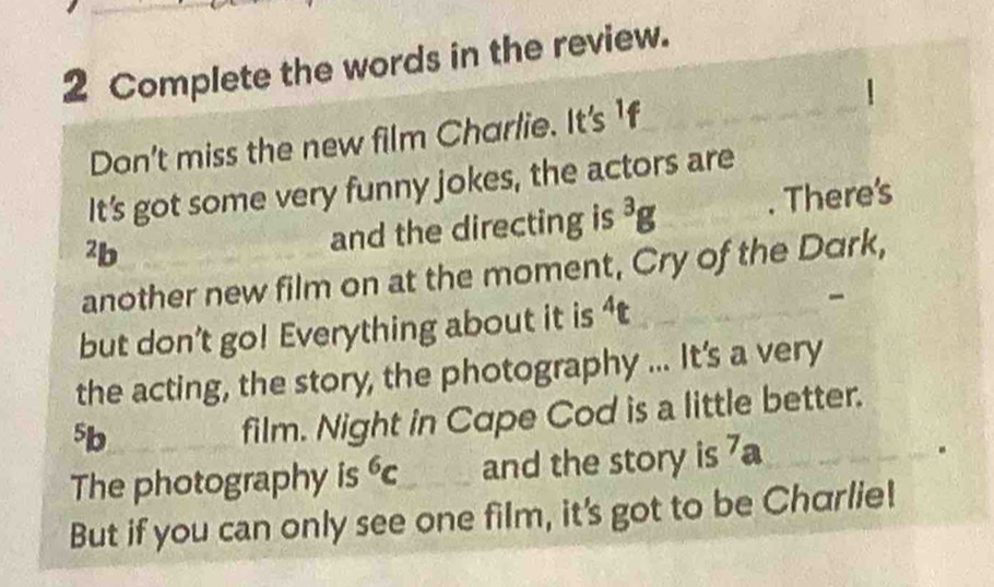 Complete the words in the review. 
| 
Don't miss the new film Charlie. It's_ 
It’s got some very funny jokes, the actors are 
²b 
and the directing is^3g. There's 
another new film on at the moment, Cry of the Dark, 
but don’t go! Everything about it is^4t
- 
the acting, the story, the photography ... It's a very
5b
film. Night in Cape Cod is a little better. 
The photography is^6c and the story is 7a. 
But if you can only see one film, it's got to be Charlie!