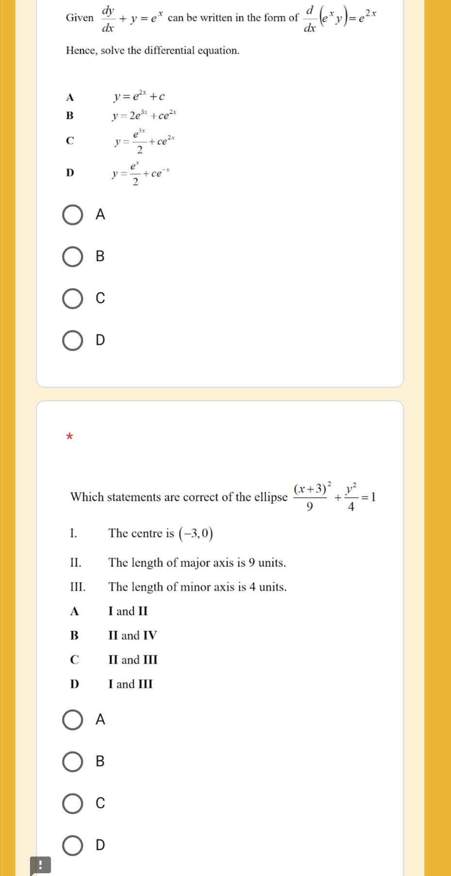 Given  dy/dx +y=e^x can be written in the form of  d/dx (e^xy)=e^(2x)
Hence, solve the differential equation.
A y=e^(2x)+c
B y=2e^(3x)+ce^(2x)
C y= e^(3x)/2 +ce^(2x)
D y= e^x/2 +ce^(-x)
A
B
C
D
*
Which statements are correct of the ellipse frac (x+3)^29+ y^2/4 =1
I. The centre is (-3,0)
II. The length of major axis is 9 units.
III. The length of minor axis is 4 units.
A I and II
B II and IV
C II and III
D I and III
A
B
C
D
!