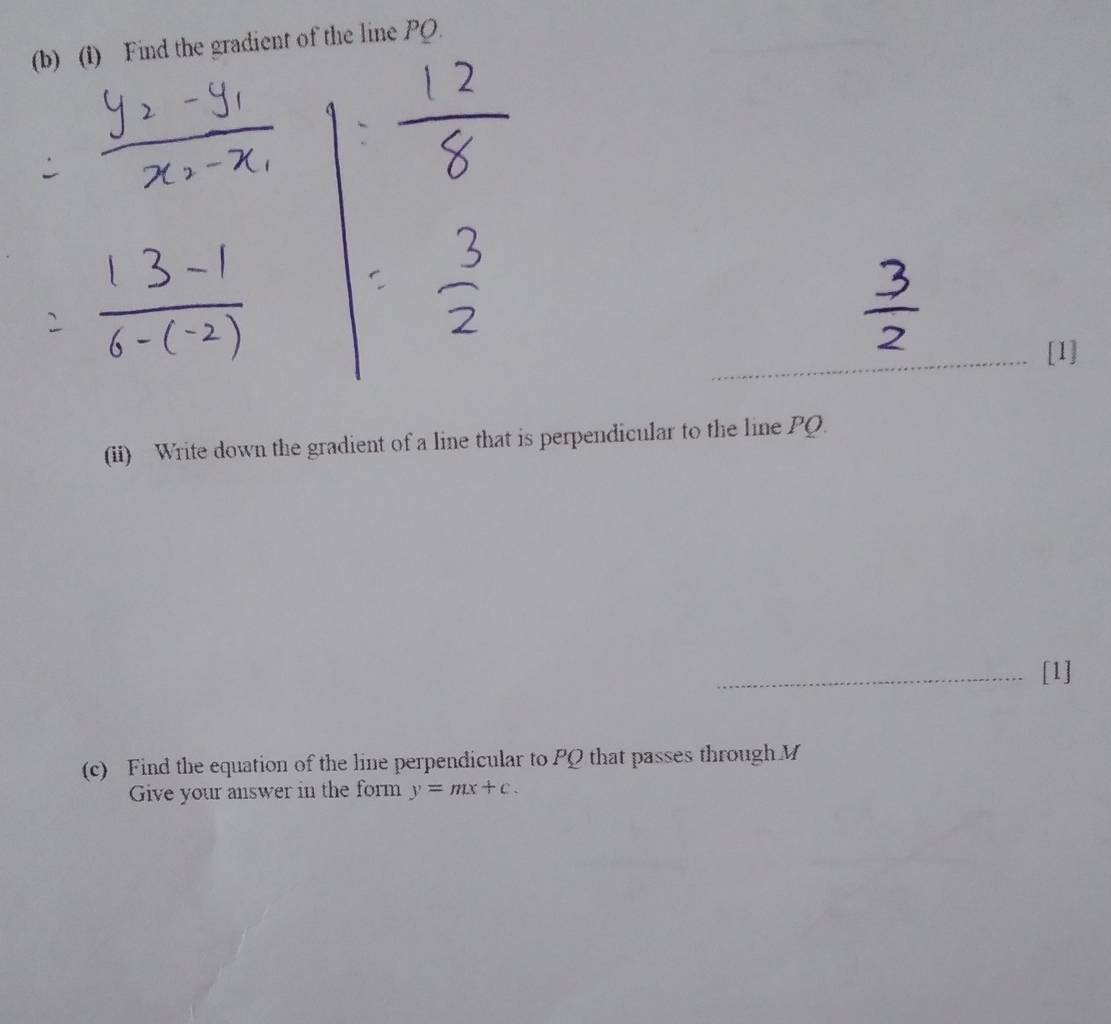 (1) Find the gradient of the line PQ. 
[1] 
(ii) Write down the gradient of a line that is perpendicular to the line PQ. 
_[1] 
(c) Find the equation of the line perpendicular to PQ that passes through M
Give your answer in the form y=mx+c.