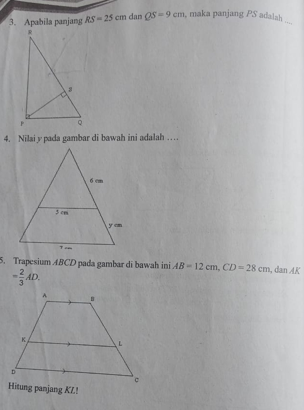 Apabila panjang RS=25cmdanQS=9cm , maka panjang PS adalah ... 
4. Nilai y pada gambar di bawah ini adalah … 
5. Trapesium ABCD pada gambar di bawah ini AB=12cm, CD=28cm a lan AK
= 2/3 AD. 
Hitung panjang KL!