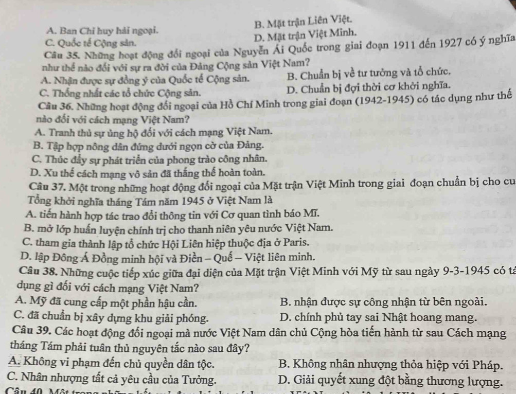 B. Mặt trận Liên Việt.
A. Ban Chỉ huy hải ngoại.
D. Mặt trận Việt Minh.
C. Quốc tế Cộng sản.
Câu 35. Những hoạt động đổi ngoại của Nguyễn Ái Quốc trong giai đoạn 1911 đến 1927 có ý nghĩa
như thể nào đối với sự ra đời của Đảng Cộng sản Việt Nam?
A. Nhận được sự đồng ý của Quốc tế Cộng sản. B. Chuẩn bị về tư tưởng và tổ chức.
C. Thống nhất các tổ chức Cộng sản. D. Chuẩn bị đợi thời cơ khởi nghĩa.
Cầu 36. Những hoạt động đổi ngoại của Hồ Chí Minh trong giai đoạn (1942-1945) có tác dụng như thế
nào đối với cách mạng Việt Nam?
A. Tranh thủ sự ủng hộ đối với cách mạng Việt Nam.
B. Tập hợp nông dân đứng dưới ngọn cờ của Đảng.
C. Thúc đẩy sự phát triển của phong trào công nhân.
D. Xu thế cách mạng vô sản đã thắng thế hoàn toàn.
Câu 37. Một trong những hoạt động đối ngoại của Mặt trận Việt Minh trong giai đoạn chuẩn bị cho cu
Tổng khởi nghĩa tháng Tám năm 1945 ở Việt Nam là
A. tiến hành hợp tác trao đổi thông tin với Cơ quan tình báo Mĩ.
B. mở lớp huấn luyện chính trị cho thanh niên yêu nước Việt Nam.
C. tham gia thành lập tổ chức Hội Liên hiệp thuộc địa ở Paris.
D. lập Đông Á Đồng minh hội và Điền - Quế - Việt liên minh.
Câu 38. Những cuộc tiếp xúc giữa đại diện của Mặt trận Việt Minh với Mỹ từ sau ngày 9-3-1945 có ta
dụng gì đối với cách mạng Việt Nam?
A. Mỹ đã cung cấp một phần hậu cần.  B. nhận được sự công nhận từ bên ngoài.
C. đã chuẩn bị xây dựng khu giải phóng. D. chính phủ tay sai Nhật hoang mang.
Câu 39. Các hoạt động đối ngoại mà nước Việt Nam dân chủ Cộng hòa tiến hành từ sau Cách mạng
tháng Tám phải tuân thủ nguyên tắc nào sau đây?
A. Không vi phạm đến chủ quyền dân tộc. B. Không nhân nhượng thỏa hiệp với Pháp.
C. Nhân nhượng tất cả yêu cầu của Tưởng. D. Giải quyết xung đột bằng thương lượng.