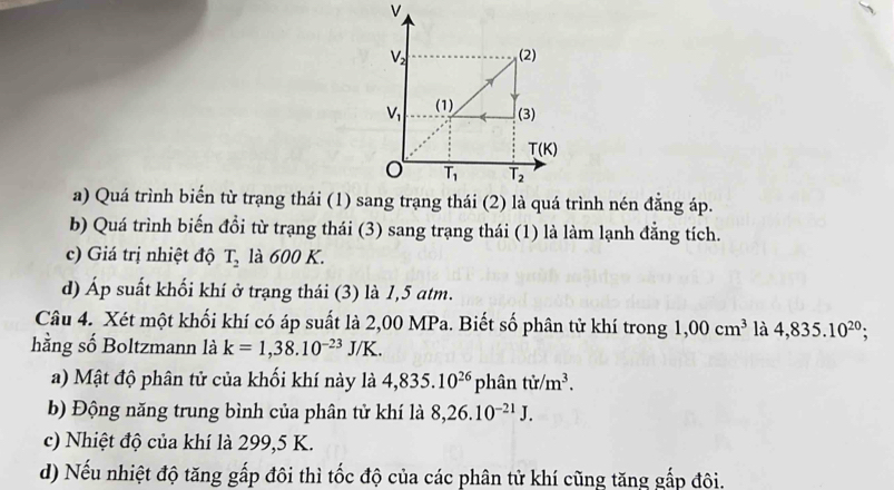 b) Quá trình biến đổi từ trạng thái (3) sang trạng thái (1) là làm lạnh đẳng tích.
c) Giá trị nhiệt độ T_2 là 600 K.
d) Áp suất khối khí ở trạng thái (3) là 1,5 atm.
Câu 4. Xét một khối khí có áp suất là 2,00 MPa. Biết số phân tử khí trong 1,00cm^3 là 4,835.10^(20);
hằng số Boltzmann là k=1,38.10^(-23)J/K.
a) Mật độ phân tử của khối khí này là 4,835.10^(26)phhat antir/m^3.
b) Động năng trung bình của phân tử khí là 8,26.10^(-21)J.
c) Nhiệt độ của khí là 299,5 K.
d) Nếu nhiệt độ tăng gấp đôi thì tốc độ của các phân tử khí cũng tăng gắp đôi.