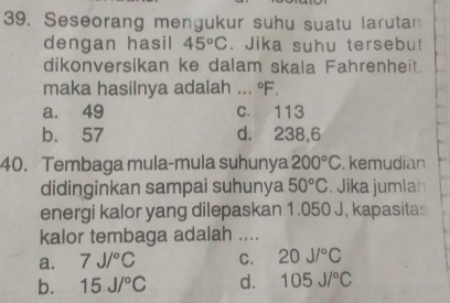 Seseorang mengukur suhu suatu larutan
dengan hasil 45°C. Jika suhu tersebut
dikonversikan ke dalam skala Fahrenheit.
maka hasilnya adalah ... ºF.
a. 49 c. 113
b. 57 d. 238, 6
40. Tembaga mula-mula suhunya 200°C , kemudian
didinginkan sampai suhunya 50°C. Jika jumlan
energi kalor yang dilepaskan 1.050 J, kapasitas
kalor tembaga adalah ....
a. 7J/^circ C C. 20J/^circ C
b. 15J/^circ C d. 105J/^circ C