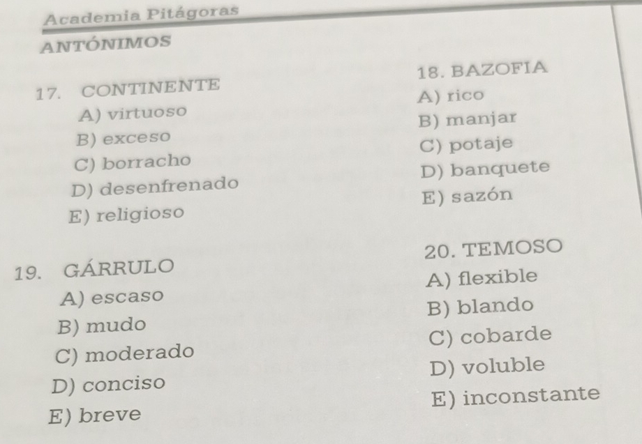 Academia Pitágoras
ANTÓNIMOS
17. CONTINENTE 18. BAZOFIA
A) virtuoso A) rico
B) exceso B) manjar
C) borracho C) potaje
D) desenfrenado D) banquete
E) religioso E) sazón
19. GÁRRULO 20.TEMOSO
A) escaso A) flexible
B) mudo B) blando
C) moderado C) cobarde
D) conciso D) voluble
E) breve E) inconstante