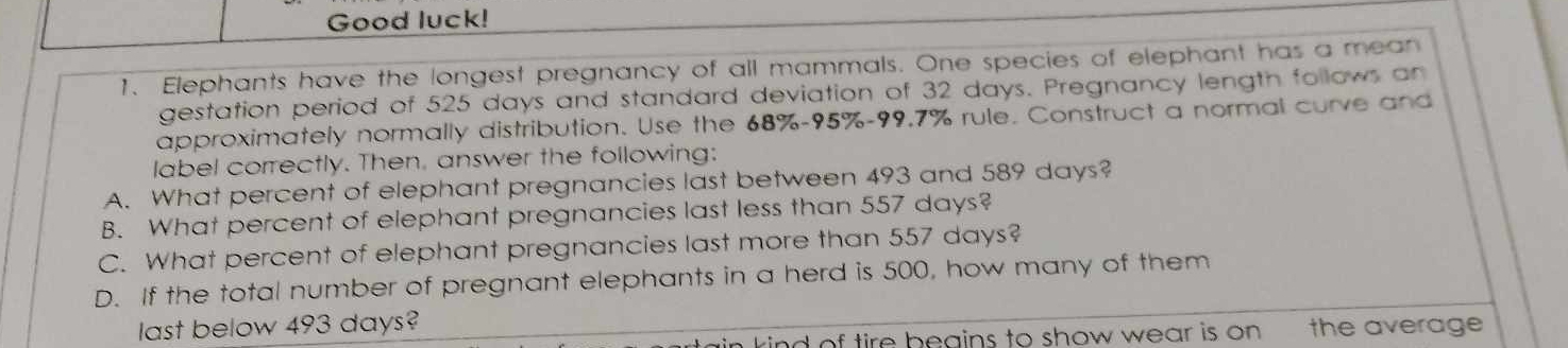 Good luck!
1. Elephants have the longest pregnancy of all mammals. One species of elephant has a mean
gestation period of 525 days and standard deviation of 32 days. Pregnancy length follows an
approximately normally distribution. Use the 68%-95%-99.7% rule. Construct a normal curve and
label correctly. Then, answer the following:
A. What percent of elephant pregnancies last between 493 and 589 days?
B. What percent of elephant pregnancies last less than 557 days?
C. What percent of elephant pregnancies last more than 557 days?
D. If the total number of pregnant elephants in a herd is 500, how many of them
last below 493 days?
krind of tire beains to show wear is on the average .