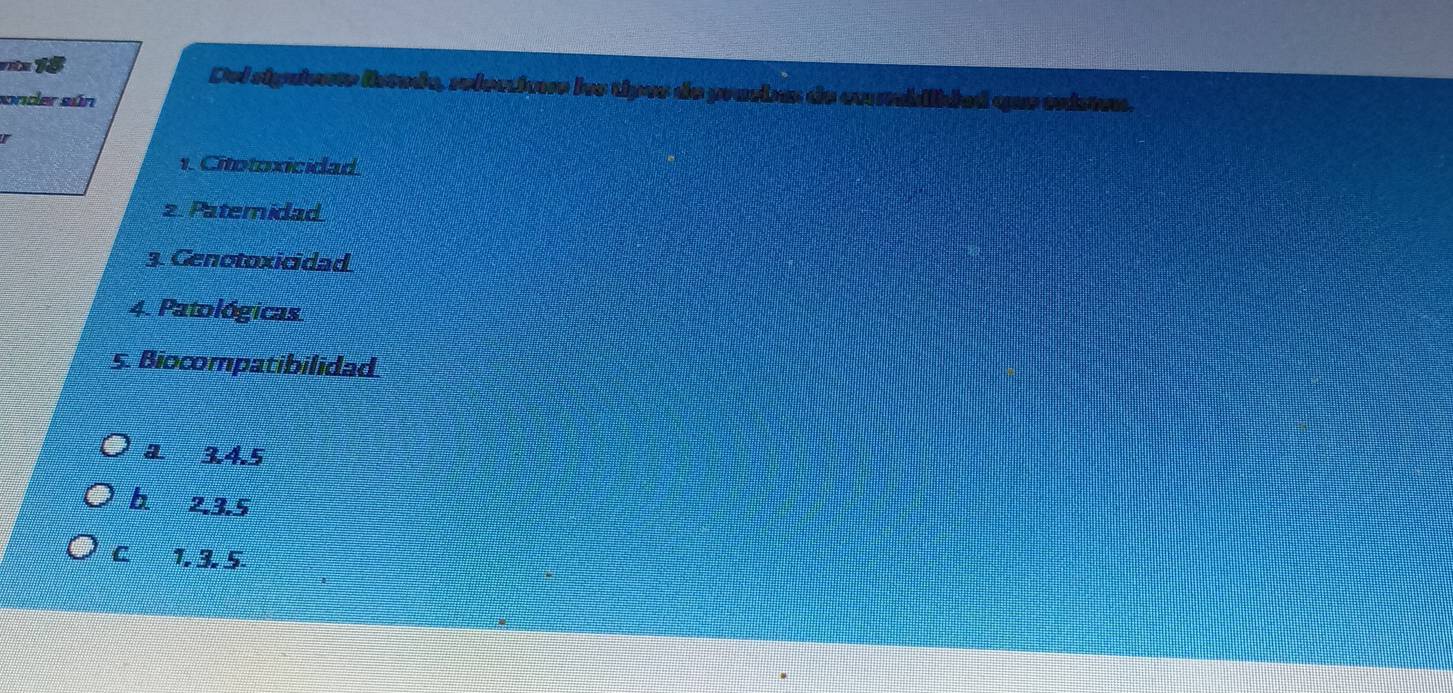 Del riguientr listada, relectioe los tipes de pracbs de exsbilided que existen.
sonder sún
1. Citotoxicidad
2 Patemidad
3. Genotoxicidad
4. Patológicas
5. Biocompatibilidad
a 3.4.5
b 2, 3.5
C 1. 3. 5