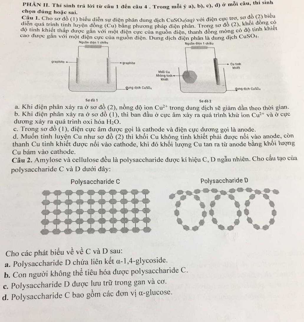 PHÀN II. Thí sinh trả lời từ câu 1 đến câu 4 . Trong mỗi ý a), b), c), d) ở mỗi câu, thí sinh
chọn đúng hoặc sai.
Câu 1. Cho sơ đồ (1) biểu diễn sự điện phân dung dịch CuSO₄(aq) với điện cực trơ, sơ đồ (2) biểu
diễn quá trình tinh luyện đồng (Cu) bằng phương pháp điện phân. Trong sơ đồ (2), khối đồng có
độ tinh khiết thấp được gắn với một điện cực của nguồn điện, thanh đồng mỏng có độ tinh khiết
cao được gắn với một điện cực của nguồn điện. Dung dịch điện phân là dung dịch CuSO4.
điện 1 chiề
a. Khi điện phân xảy ra ở sơ đồ (2), nồng độ ion Cu^(2+) trong dung dịch sẽ giảm dần theo thời gian.
b. Khi điện phân xảy ra ở sơ đồ (1), thì ban đầu ở cực âm xảy ra quá trình khử ion Cu^(2+) và ở cực
dương xảy ra quá trình oxi hóa H_2O.
c. Trong sơ đồ (1), điện cực âm được gọi là cathode và điện cực dương gọi là anode.
d. Muốn tinh luyện Cu như sơ đồ (2) thì khối Cu không tinh khiết phải được nối vào anode, còn
thanh Cu tinh khiết được nối vào cathode, khi đó khối lượng Cu tan ra từ anode bằng khối lượng
Cu bám vào cathode.
Câu 2. Amylose và cellulose đều là polysaccharide được kí hiệu C, D ngẫu nhiên. Cho cấu tạo của
polysaccharide C và D dưới đây:
Polysaccharide C Polysaccharide D
Cho các phát biểu về về C và D sau:
a. Polysaccharide D chứa liên kết α-1,4-glycoside.
b. Con người không thể tiêu hóa được polysaccharide C.
c. Polysaccharide D được lưu trữ trong gan và cơ.
d. Polysaccharide C bao gồm các đơn vị α-glucose.