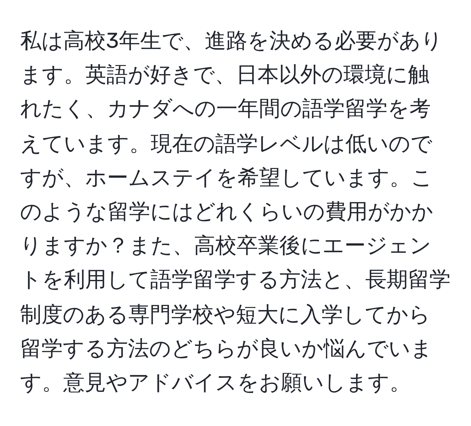 私は高校3年生で、進路を決める必要があります。英語が好きで、日本以外の環境に触れたく、カナダへの一年間の語学留学を考えています。現在の語学レベルは低いのですが、ホームステイを希望しています。このような留学にはどれくらいの費用がかかりますか？また、高校卒業後にエージェントを利用して語学留学する方法と、長期留学制度のある専門学校や短大に入学してから留学する方法のどちらが良いか悩んでいます。意見やアドバイスをお願いします。