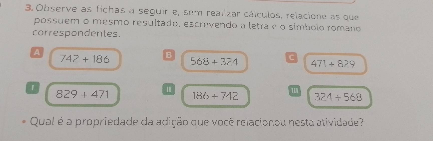 Observe as fichas a seguir e, sem realizar cálculos, relacione as que 
possuem o mesmo resultado, escrevendo a letra e o símbolo romano 
correspondentes. 
A
742+186
B
568+324
C
471+829
829+471
Ⅱ III
186+742
324+568
Qual é a propriedade da adição que você relacionou nesta atividade?