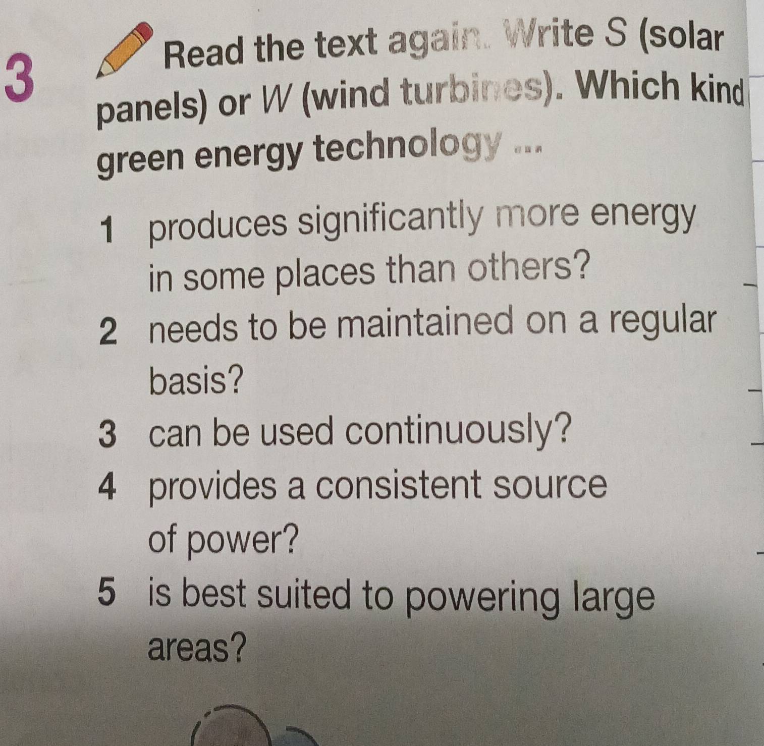 Read the text again. Write S (solar 
3 
panels) or W (wind turbines). Which kind 
green energy technology ... 
1 produces significantly more energy 
in some places than others? 
2 needs to be maintained on a regular 
basis? 
3 can be used continuously? 
4 provides a consistent source 
of power? 
5 is best suited to powering large 
areas?