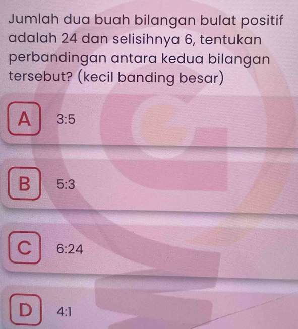 Jumlah dua buah bilangan bulat positif
adalah 24 dan selisihnya 6, tentukan
perbandingan antara kedua bilangan
tersebut? (kecil banding besar)
A 3:5
B 5:3
6:24
D 4:1