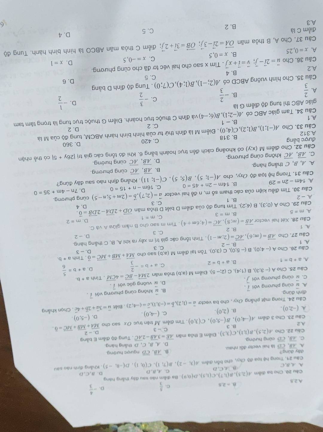 A.2.5 B. - 2,5
C.  5/3  D. - 4/3 
Câu 20. Cho ba điểm A(2;5),B(1;7),C(1,5),D(0;9). Ba điễm não sau đây thẳng háng
C、A,B,D D. B,C,D
A A, B,C D. LC.D A(3;-2),B(7;1),C(0;1),D(-8;-5) , Khẳng định nào sau
Câu 21. Trong hệ tọa độ đ, cho bốn điễm
đây đùng?
A. overline AB,overline CD là hai vectơ đổi nhau. B. overline AB,overline CD ngược hướng.
C. overline AB,overline CD cùng hướng. D. A, B、C, D thắng hàng.
Câu 22. Cho A(2;5),B(1;1),C(3;3) Điểm E thỏa mãn overline AE=3overline AB-2overline AC. Tung độ điễm E bằng
A. 2 B. 3 C. - 3 D. - 2
Câu 23. Cho 3 điểm A(-4;0),B(-5;0),C(3;0). Tìm điểm M trên trục Ox sao cho overline MA+overline MB+overline MC=overline 0.
A. (-2;0). B. (2;0). C. (-4;0).
D. (-5;0).
Câu 24. Trong mặt phẳng Oxy , cho ba vecto vector a=(1;2),vector b=(-3;1),vector c=(-4;2). Biết vector u=3vector a+2vector b+4vector c. Chọn khẳng
định đúng.
A. vector u cùng phương với vector i. B. vector u không cùng phương với vector i.
C. vector u cùng phương với vector j. D. vector u vuông góc với vector i.
Câu 25. Cho A(-3;3) , B (1;4),C(2;-5). Điễm M(a;b) thỏa mãn 2vector MA-vector BC=4vector CM. Tính a+b.
B. a+b=2 C. a+b=- 2/3 
D. a+b= 5/6 
A. a+b=1 a+b.
Câu 26. Cho A(-4;0),B(-5;0),C(3;0). Tồn tại điểm M(a;b) C. 3 sao cho vector MA+vector MB+vector MC=vector 0. Tính
A. 1 B -2 D. - 3
Câu 27. Cho vector AB=(m;6),vector AC=(2;m-1). Tính tổng các giá trị m xảy ra khi A, B, C thẳng hàng.
D. - 2
A. 1 B. 2
C. 3
Câu 28. Xét hai vector vector AB=(m;8),vector AC=(4;6m+4). Tìm m sao cho B nằm giữa A và C.
D.
C. m=1 m=2
A. m=5 B. m=3
Câu 29. Cho A(0;3),B(4;2) 5. Tìm tung độ của điểm D biết D thỏa mãn vector OD+2vector DA-2vector DB=vector 0. D. 4
C. 3
A. - 2 B. 1
Câu 30. Tìm điều kiện của các tham số m, n đễ hai vector vector a=(2;7),vector b=(2m+5;n-5) cùng phương.
A. 14m-2n=29 B. 14m-2n+45=0 C. 16m-n+15=0 D. 7n-4m+35=0
Câu 31. Trong hệ tọa độ Oxy, cho A(-1;5),B(5;5),C(-1;11). Khẳng định nào sau đây đúng?
A. A, B, C thẳng hàng. B. overline AB,overline AC cùng phương.
D. overline AB,overline AC
C. overline AB,overline AC không cùng phương. cùng hướng.
Câu 32. Cho điểm M(x;y) có khoảng cách đến trục hoành bằng 6. Khi đó tổng các giá trị |26y+5| có thể nhận
được bằng
A.312 B. 318 C. 420 D. 360
Câu 33. Cho A(-1;1),B(1;2),C(4;0). Điểm M là đỉnh thứ tư của hình bình hành ABCM, tung độ của M là
A.1 B. - 1 C. 2
D. 2
Câu 34. Tam giác ABC có A(-2;1),B(6;-4) và đỉnh C thuộc trục hoành. Điểm G thuộc trục tung là trọng tâm tam
giác ABC thì tung độ điểm G là
B. - 2/3 
C. - 3/2 
D. - 1/2 
A.  2/3 
Câu 35. Cho hình vuông ABCD có A(2;-1),B(1;4),C(7;0) C. 5 . Tung độ đỉnh D bằng
D. 6
A.2 B. 4
Câu 36. Cho vector u=2vector i-vector j;vector v=vector i+xvector j. Tìm x sao cho hai véc tơ đã cho cùng phương.
B. x=0,5
C. x=-0,5
D. x=1
A. x=0,25
Câu 37. Cho A, B thỏa mãn vector OA=2vector i-3vector j;vector OB=3vector i+2vector j; điểm C thỏa mãn ABCO là hình bình hành. Tung độ
điễm C là C. 5 D. 4
B. 2
A.3 6