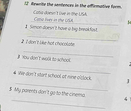 Rewrite the sentences in the affirmative form. 
Catia doesn’t live in the USA. 
_ 
Catia lives in the USA. 
14 
1 Simon doesn’t have a big breakfast. 
_ 
2 I don’t like hot chocolate. 
_ 
3 You don’t walk to school. 
_ 
_ 
4 We don’t start school at nine o’clock. 3 
_ 
5 My parents don’t go to the cinema. 4