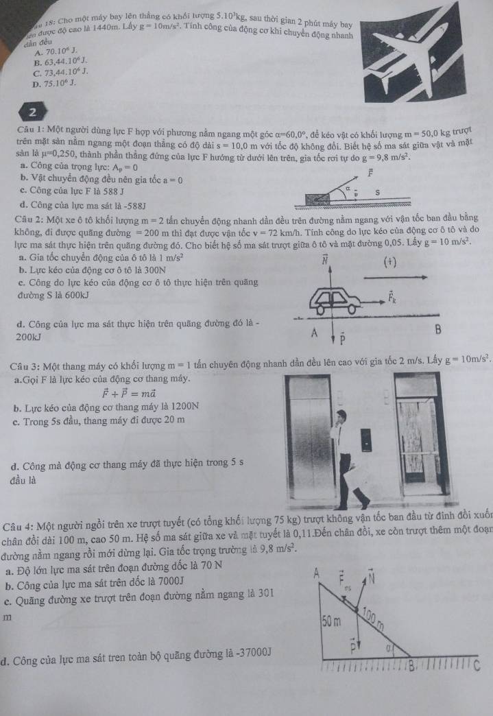 Tu 18: Cho một máy bay lên thẳng có khổi tượng 5.10³kg, sau thời gian 2 phút máy bay
ca được độ cao là 1440m. Lây
dẫn đều g=10m/s^2 , Tính công của động cơ khi chuyền động nhan
A. 70.10^6J.
B. 63,44,10^6J.
C. 73,44.10^6J.
D. 75.10^6J.
2
Câu 1: Một người dùng lực F hợp với phương nằm ngang một góc alpha =60,0° , để kéo vật có khối lượng m=50,0k g trượt
trên mặt sản nằm ngang một đoạn thẳng có độ dài s=10,0 m với tốc độ không đổi. Biết hệ số ma sát giữa vật và mặt
sàn là mu =0,250 2, thành phần thẳng đứng của lực F hướng từ dưới lên trên, gia tốc rơi tự do g=9,8m/s^2.
a. Công của trọng lực: A_p=0
b. Vật chuyển động đều nên gia tốc a=0
c. Công của lực F là 588 J
d. Công của lực ma sát là -588J
Câu 2: Một xe ô tô khổi lượng m=2 tần chuyển động nhanh dần đều trên đường nằm ngang với vận tốc ban đầu bằng
không, đi được quãng đường =200 m thì đạt được vận tốc v=72 km/h. Tính công do lực kéo của động cơ ô tô và do
lực ma sát thực hiện trên quãng đường đó. Cho biết hệ số ma sát trượt giữa ô tô và mặt đường 0,05. . Lấy g=10m/s^2.
a. Gia tốc chuyển động của ô tô là 1m/s^2
b. Lực kéo của động cơ ô tô là 300N
c. Công do lực kéo của động cơ ô tô thực hiện trên quãng
đường S là 600kJ
d. Công của lực ma sát thực hiện trên quãng đường đó là -
200kJ 
Câu 3: Một thang máy có khối lượng m=1 tấn chuyên động nhanh dần đều lên cao với gia tốc 2 m/s. Lấy g=10m/s^2.
a.Gọi F là lực kéo của động cơ thang máy.
vector F+vector P=mvector a
b. Lực kéo của động cơ thang máy là 1200N
c. Trong 5s đầu, thang máy đi được 20 m
đ. Công mà động cơ thang máy đã thực hiện trong 5 s
đầu là
Câu 4: Một người ngồi trên xe trượt tuyết (có tổng khối lượng 75 kg) trượt không vận tốc ban đầu từ đinhxuốn
chân đồi dài 100 m, cao 50 m. Hệ số ma sát giữa xe và mặt tuyết là 0,11.Đến chân đồi, xe còn trượt thêm một đoạn
đường nằm ngang rồi mới dừng lại. Gia tốc trọng trường là 9,8m/s^2.
a. Độ lớn lực ma sát trên đoạn đường đốc là 70 N
b. Công của lực ma sát trên đốc là 7000J
c. Quãng đường xe trượt trên đoạn đường nằm ngang là 301
m
d. Công của lực ma sát tren toàn bộ quãng đường là -37000J