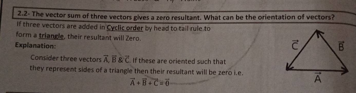 2.2- The vector sum of three vectors gives a zero resultant. What can be the orientation of vectors?
If three vectors are added in Cyclic order by head to tail rule to
form a triangle, their resultant will Zero.
Explanation:
Consider three vectors vector A,vector B vector C. If these are oriented such that
they represent sides of a triangle then their resultant will be zero i.e.
vector A+vector B+vector C=vector 0