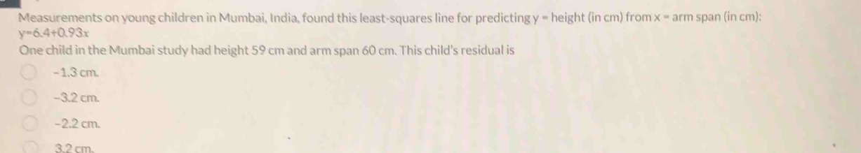 Measurements on young children in Mumbai, India, found this least-squares line for predicting y = height (in cm) from x = arm span (in cm):
y=6.4+0.93x
One child in the Mumbai study had height 59 cm and arm span 60 cm. This child's residual is
− 1.3 cm.
−3.2 cm.
−2.2 cm.
3.2 cm.