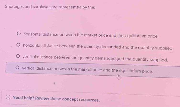 Shortages and surpluses are represented by the:
horizontal distance between the market price and the equilibrium price.
horizontal distance between the quantity demanded and the quantity supplied.
vertical distance between the quantity demanded and the quantity supplied.
vertical distance between the market price and the equilibrium price.
) Need help? Review these concept resources.