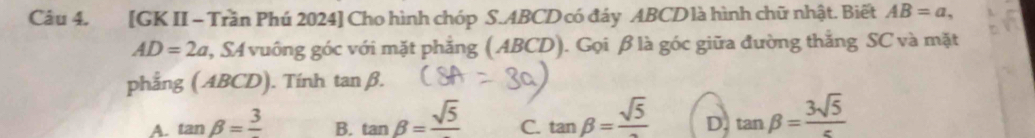 [GK II - Trần Phú 2024] Cho hình chóp S. ABCD có đáy ABCD là hình chữ nhật. Biết AB=a,
AD=2a 2, SA vuông góc với mặt phẳng (ABCD). Gọi β là góc giữa đường thắng SC và mặt
phẳng ( ABCD). Tính tan beta.
B. tan beta =frac sqrt(5) tan beta =frac sqrt(5)
A. tan beta =frac 3 D. tan beta = 3sqrt(5)/c 
C.