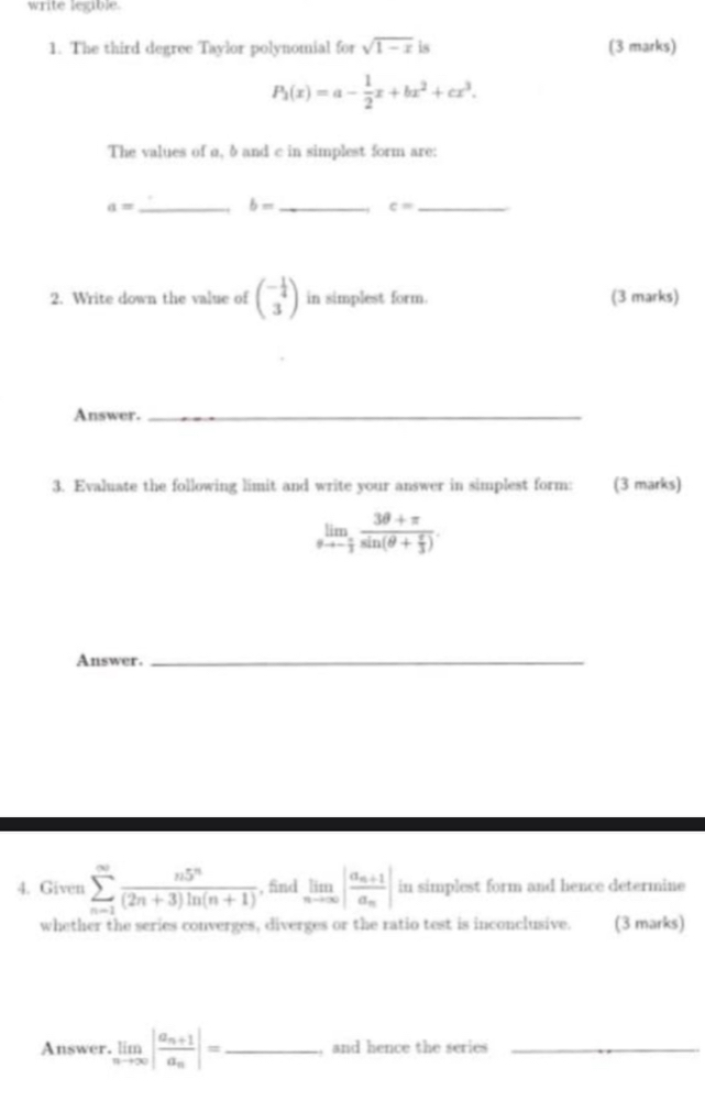 write legible. 
1. The third degree Taylor polynomial for sqrt(1-x) is (3 marks)
P_1(x)=a- 1/2 x+bx^2+cx^3. 
The values of α, δ and c in simplest form are: 
_ a=
b= _ 
_ c=
2. Write down the value of beginpmatrix - 1/4  3endpmatrix in simplest form. (3 marks) 
Answer._ 
3. Evaluate the following limit and write your answer in simplest form: (3 marks)
limlimits _θ to - π /3 frac 3θ +π sin (θ + π /3 ). 
Answer._ 
4. Given sumlimits _(n=1)^(∈fty) n5^n/(2n+3)ln (n+1)  , find limlimits _nto ∈fty |frac a_n+1a_n| in simplest form and hence determine 
whether the series converges, diverges or the ratio test is inconclusive. (3 marks) 
Answer. limlimits _nto ∈fty |frac a_n+1a_n|= _ , and hence the series_