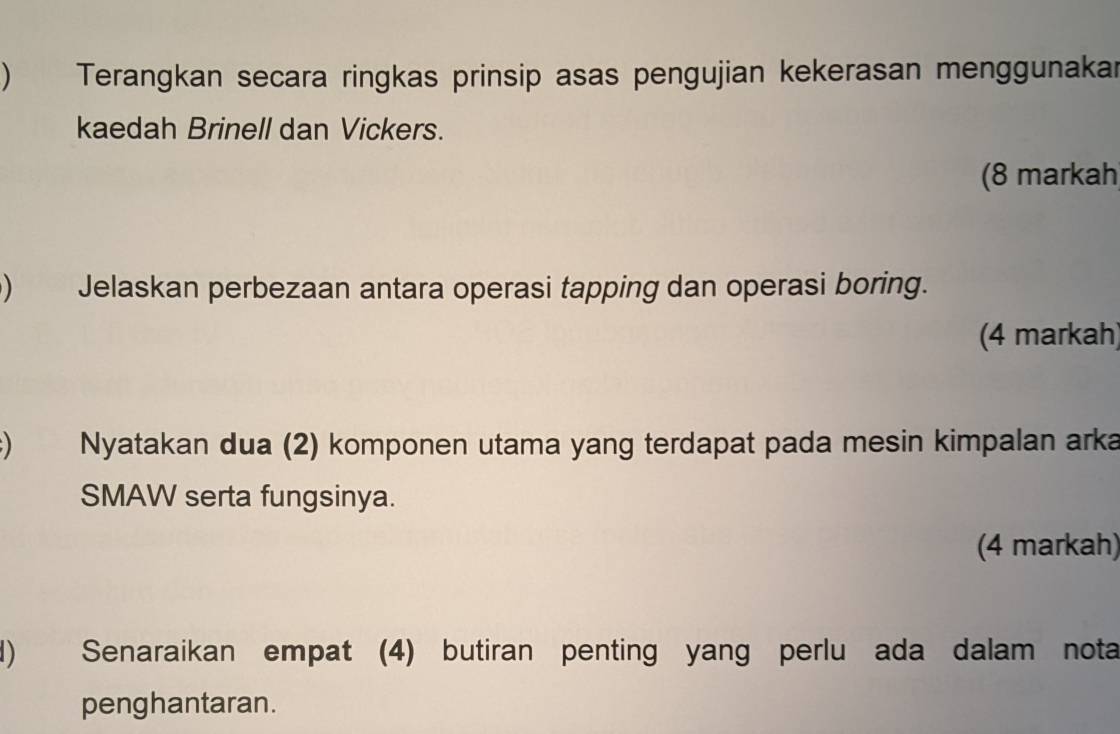 ) Terangkan secara ringkas prinsip asas pengujian kekerasan menggunakar 
kaedah Brinell dan Vickers. 
(8 markah 
) Jelaskan perbezaan antara operasi tapping dan operasi boring. 
(4 markah) 
Nyatakan dua (2) komponen utama yang terdapat pada mesin kimpalan arka 
SMAW serta fungsinya. 
(4 markah) 
d) Senaraikan empat (4) butiran penting yang perlu ada dalam nota 
penghantaran.