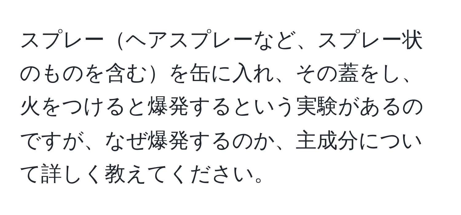 スプレーヘアスプレーなど、スプレー状のものを含むを缶に入れ、その蓋をし、火をつけると爆発するという実験があるのですが、なぜ爆発するのか、主成分について詳しく教えてください。