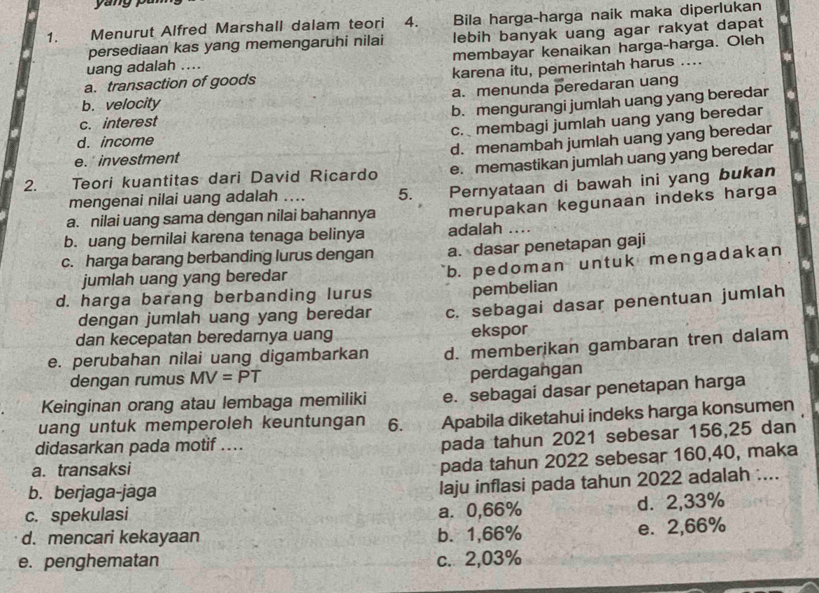 ang  ou
1.  Menurut Alfred Marshall dalam teori 4. Bila harga-harga naik maka diperlukan
persediaan kas yang memengaruhi nilai lebih banyak uang agar rakyat dapat
uang adalah .... membayar kenaikan harga-harga. Oleh
a. transaction of goods karena itu, pemerintah harus ....
b. velocity a. menunda peredaran uang
b. mengurangi jumlah uang yang beredar
c. interest
c. membagi jumlah uang yang beredar
d. income
d. menambah jumlah uang yang beredar
e. memastikan jumlah uang yang beredar
e. investment
2. Teori kuantitas dari David Ricardo
mengenai nilai uang adalah ....
5. Pernyataan di bawah ini yang bukan
a. nilai uang sama dengan nilai bahannya
merupakan kegunaan indeks harga
b. uang bernilai karena tenaga belinya adalah ....
c. harga barang berbanding lurus dengan
a. dasar penetapan gaji
jumlah uang yang beredar
b. pedoman untuk mengadakan
d. harga barang berbanding lurus
pembelian
dengan jumlah uang yang beredar
c. sebagai dasar penentuan jumlah
dan kecepatan beredarnya uang ekspor
e. perubahan nilai uang digambarkan
d. memberikan gambaran tren dalam
dengan rumus MV=PT
perdagangan
Keinginan orang atau lembaga memiliki
e. sebagai dasar penetapan harga
uang untuk memperoleh keuntungan 6. Apabila diketahui indeks harga konsumen
didasarkan pada motif ....
pada tahun 2021 sebesar 156,25 dan
a. transaksi
pada tahun 2022 sebesar 160,40, maka
b. berjaga-jaga
laju inflasi pada tahun 2022 adalah ....
c. spekulasi a. 0,66% d. 2,33%
d. mencari kekayaan b. 1,66%
e. 2,66%
e. penghematan c. 2,03%