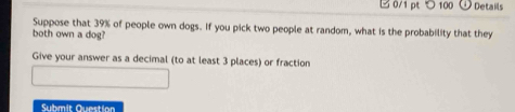 つ 100 Details 
Suppose that 39% of people own dogs. If you pick two people at random, what is the probability that they 
both own a dog? 
Give your answer as a decimal (to at least 3 places) or fraction 
Submit Question