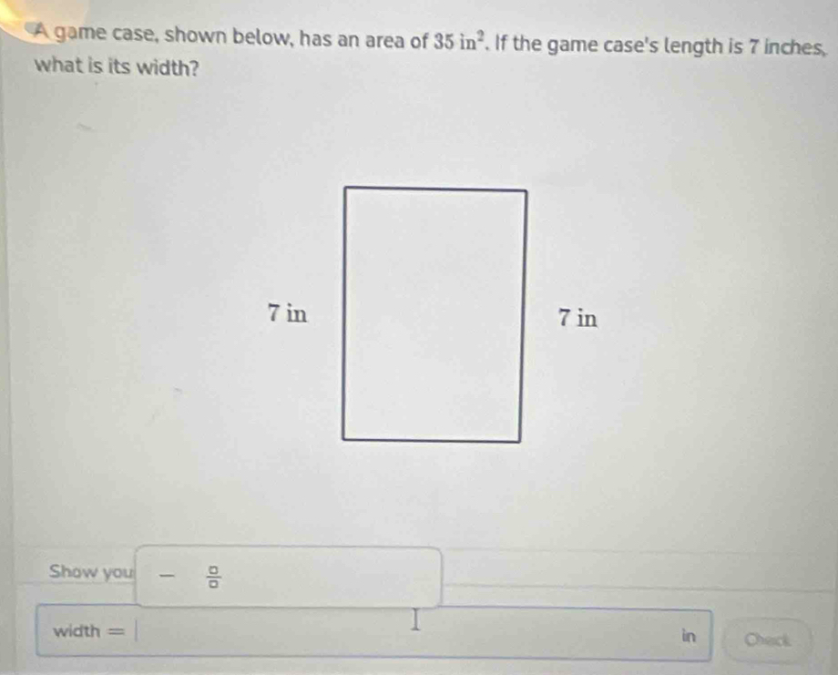 A game case, shown below, has an area of 35in^2. If the game case's length is 7 inches
what is its width? 
Show you  □ /□   
in 
width - Check