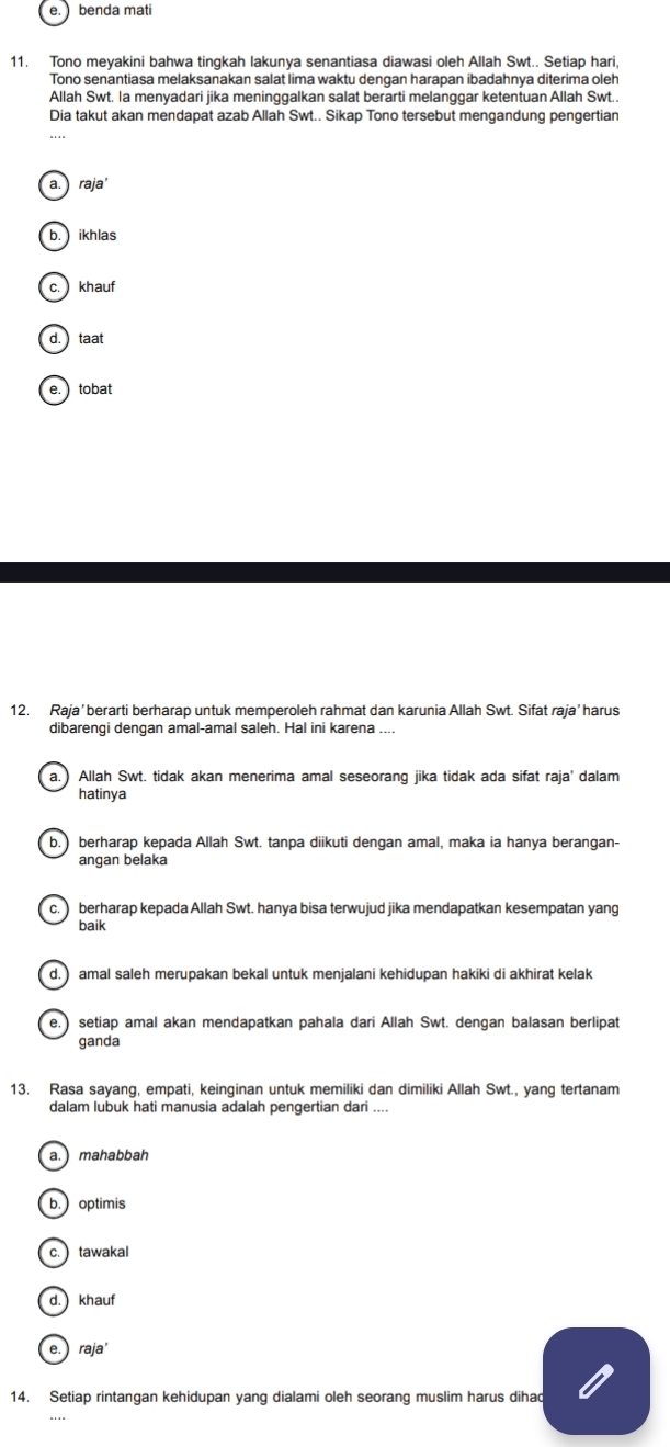 e. benda mati
11. Tono meyakini bahwa tingkah lakunya senantiasa diawasi oleh Allah Swt.. Setiap hari,
Tono senantiasa melaksanakan salat lima waktu dengan harapan ibadahnya diterima oleh
Allah Swt. la menyadari jika meninggalkan salat berarti melanggar ketentuan Allah Swt..
Dia takut akan mendapat azab Allah Swt.. Sikap Tono tersebut mengandung pengertian
a. raja'
b. ikhlas
c.  khauf
d.  taat
e.  tobat
12. Raja’berarti berharap untuk memperoleh rahmat dan karunia Allah Swt. Sifat raja’ harus
dibarengi dengan amal-amal saleh. Hal ini karena ....
a.) Allah Swt. tidak akan menerima amal seseorang jika tidak ada sifat raja' dalam
hatinya
b.) berharap kepada Allah Swt. tanpa diikuti dengan amal, maka ia hanya berangan-
angan belaka
c.  berharap kepada Allah Swt. hanya bisa terwujud jika mendapatkan kesempatan yang
baik
d. ) amal saleh merupakan bekal untuk menjalani kehidupan hakiki di akhirat kelak
e.) setiap amal akan mendapatkan pahala dari Allah Swt. dengan balasan berlipat
ganda
13. Rasa sayang, empati, keinginan untuk memiliki dan dimiliki Allah Swt., yang tertanam
dalam lubuk hati manusia adalah pengertian dari ....
a. mahabbah
b.) optimis
c.  tawakal
d.  khauf
e. ) raja
14. Setiap rintangan kehidupan yang dialami oleh seorang muslim harus dihad