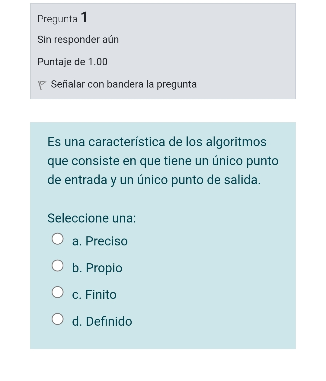 Pregunta 1
Sin responder aún
Puntaje de 1.00
Señalar con bandera la pregunta
Es una característica de los algoritmos
que consiste en que tiene un único punto
de entrada y un único punto de salida.
Seleccione una:
a. Preciso
b. Propio
c. Finito
d. Definido