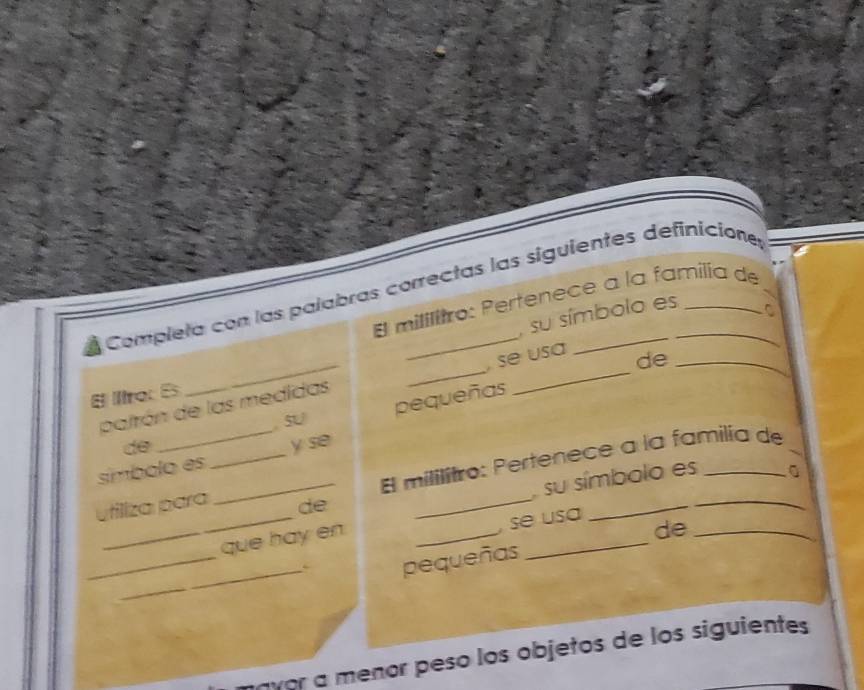 Completa con las palabras correctas las siguientes definicione 
El mililitro: Pertenece a la familia de 
su símbolo es 
C 
palrón de las medidas _, se usa 
de_ 
E ltro: Es 
de _, SU pequeñas 
_ 
_El mililitro: Pertenece a la familia de 
símbolo es _y se 
_ 
su símbolo es 
_ 
utiliza para 
de 
_ 
que hay en_ 
, se usa 
_ 
_ 
pequeñas _de_ 
avor a meñor pesó los objetos de los siguientes