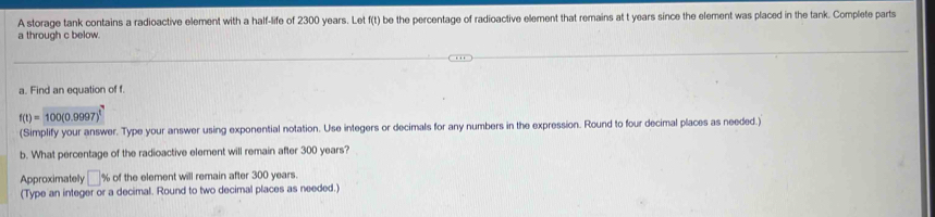 A storage tank contains a radioactive element with a half-life of 2300 years. Let f(t) be the percentage of radioactive element that remains at t years since the element was placed in the tank. Complete parts
a through c below. 
a. Find an equation of f.
f(t)=100(0.9997)^t
(Simplify your answer. Type your answer using exponential notation. Use integers or decimals for any numbers in the expression. Round to four decimal places as needed.) 
b. What percentage of the radioactive element will remain after 300 years? 
Approximately □ % of the element will remain after 300 years. 
(Type an integer or a decimal. Round to two decimal places as needed.)