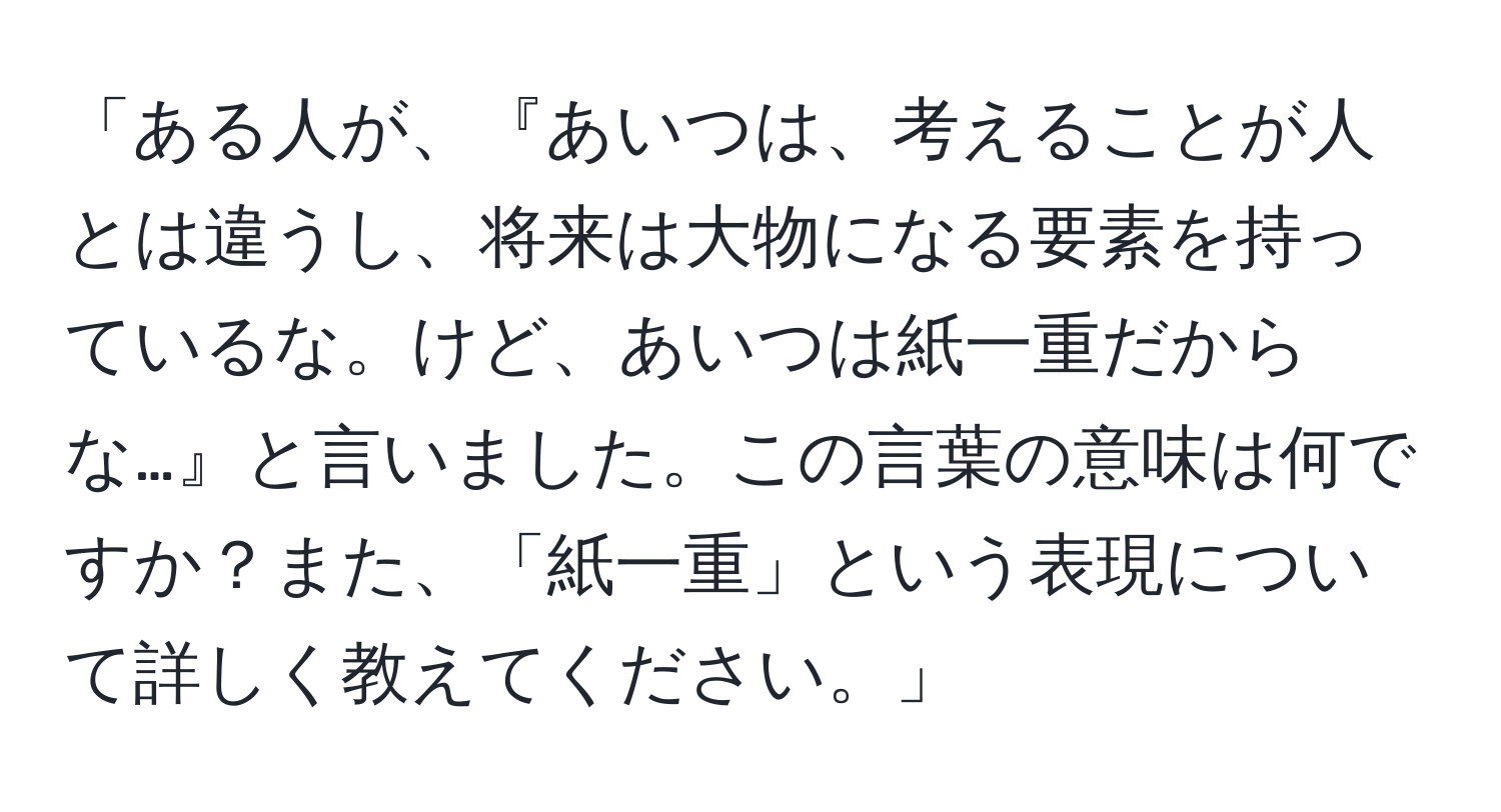 「ある人が、『あいつは、考えることが人とは違うし、将来は大物になる要素を持っているな。けど、あいつは紙一重だからな…』と言いました。この言葉の意味は何ですか？また、「紙一重」という表現について詳しく教えてください。」