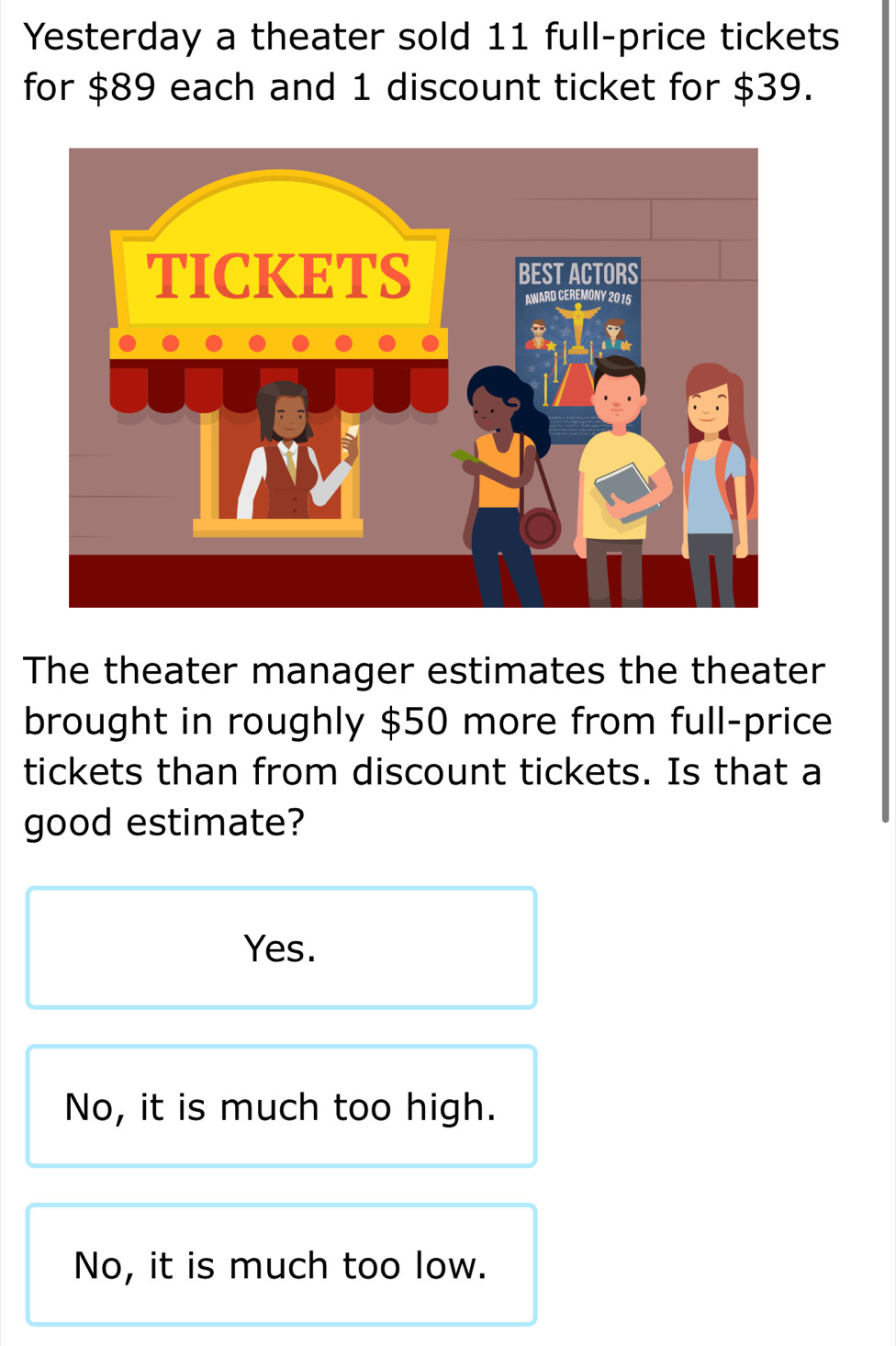 Yesterday a theater sold 11 full-price tickets
for $89 each and 1 discount ticket for $39.
The theater manager estimates the theater
brought in roughly $50 more from full-price
tickets than from discount tickets. Is that a
good estimate?
Yes.
No, it is much too high.
No, it is much too low.