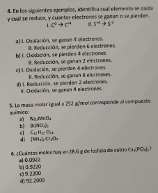 En los siguientes ejemplos, identifica cual elemento se oxida
y cuall se reduce, y cuantos electrones se ganan o se pierden.
I, c^0to c^(-1) 5^(+4)to 5^(-2)
a) I. Oxidación, se gaman 4 electrones.
III. Reducción, se pierden 6 electrones.
b) 1. Oxidación, se pierden 4 electrones.
III. Reducción, se gaman 2 electrones.
c) I. Oxidación, se pierden 4 electrones.
II. Reducción, se gaman 6 electrones.
d) 1. Reducción, se pierden 2 electrones.
II. Oxidación, se ganan 4 electrones.
5. La masa molar igual a 252 g/mol corresponde al compuesto
químico:
a Na_2MnO_4
b) Bi(NO_3)_3
c C_12H_22O_18
d) (NH_4)_2Cr_2O_7
6. ¿Cuántos moles hay en 28.6 g de fosfato de calcio Ca_1/PO_4)
a] 0.0927 b) 0.9220
c) 9.2200
d) 92.2000