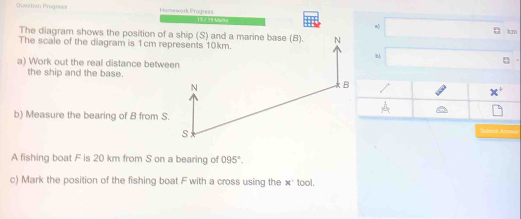 Question Progresa Homework Progress 
15 / 19 Marka a) km
The diagram shows the position of a ship (S) and a marine base (B). 
The scale of the diagram is 1cm represents 10km. 
b) 
a) Work out the real distance between 
the ship and the base. 
+ 
A 
b) Measure the bearing of B from S. 
Subroit, Answe 
A fishing boat F is 20 km from S on a bearing of 095°. 
c) Mark the position of the fishing boat F with a cross using the ×* tool.