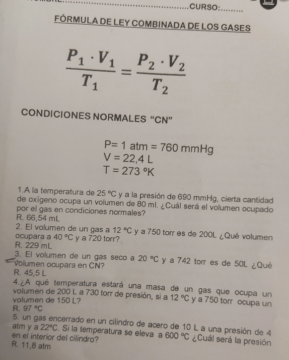 CURSO: ……
FÓRMULA DE LEY COMBINADA DE LOS GASES
frac P_1· V_1T_1=frac P_2· V_2T_2
CONDICIONES NORMALES“ CN ”
P=1atm=760mmHg
V=22,4L
T=273°K
1.A la temperatura de 25°C y a la presión de 690 mmHg, cierta cantidad
de oxígeno ocupa un volumen de 80 mi. ¿Cuál será el volumen ocupado
por el gas en condiciones normales?
R. 66,54 mL
2. El volumen de un gas a 12°C y a 750 torr es de 200L ¿Qué volumen
ocupara a 40°C y a 720 torr?
R. 229 mL
3. El volumen de un gas seco a 20°C y a 742 tor es de 50L ¿Qué
volumen ocupara en CN?
R. 45,5 L
4. A qué temperatura estará una masa de un gas que ocupa un
volumen de 200 L a 730 torr de presión, si a 12°C y a 750 torr ocupa un
volumen de 150 L?
R. 97°C
5. un gas encerrado en un cilindro de acero de 10 L a una presión de 4
atm y a 22°C. Si la temperatura se eleva a 600°C ¿Cuál será la presión
en el interior del cilindro?
R. 11,8 atm