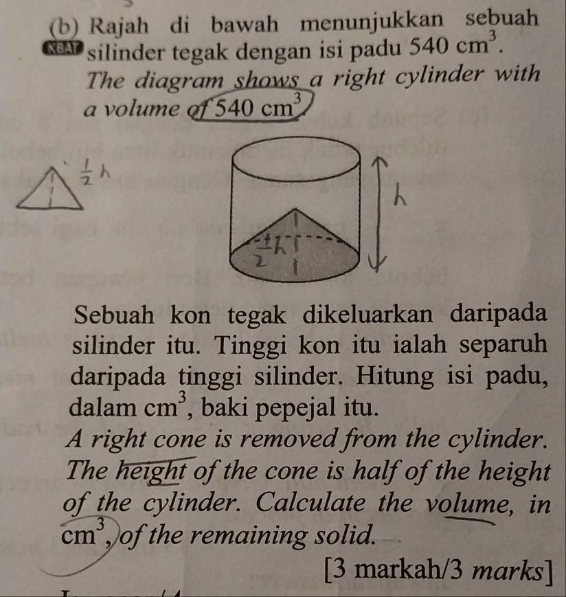 Rajah di bawah menunjukkan sebuah 
KBAT silinder tegak dengan isi padu 540cm^3. 
The diagram shows a right cylinder with 
a volume 540cm^3
Sebuah kon tegak dikeluarkan daripada 
silinder itu. Tinggi kon itu ialah separuh 
daripada tinggi silinder. Hitung isi padu, 
dalam cm^3 , baki pepejal itu. 
A right cone is removed from the cylinder. 
The height of the cone is half of the height 
of the cylinder. Calculate the volume, in
cm^3 ,)of the remaining solid. 
[3 markah/3 marks]