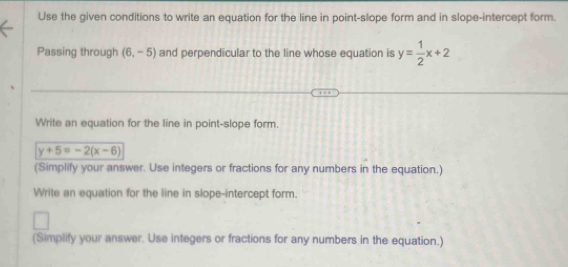 Use the given conditions to write an equation for the line in point-slope form and in slope-intercept form. 
Passing through (6,-5) and perpendicular to the line whose equation is y= 1/2 x+2
Write an equation for the line in point-slope form.
y+5=-2(x-6)
(Simplify your answer. Use integers or fractions for any numbers in the equation.) 
Write an equation for the line in slope-intercept form. 
(Simplify your answer. Use integers or fractions for any numbers in the equation.)