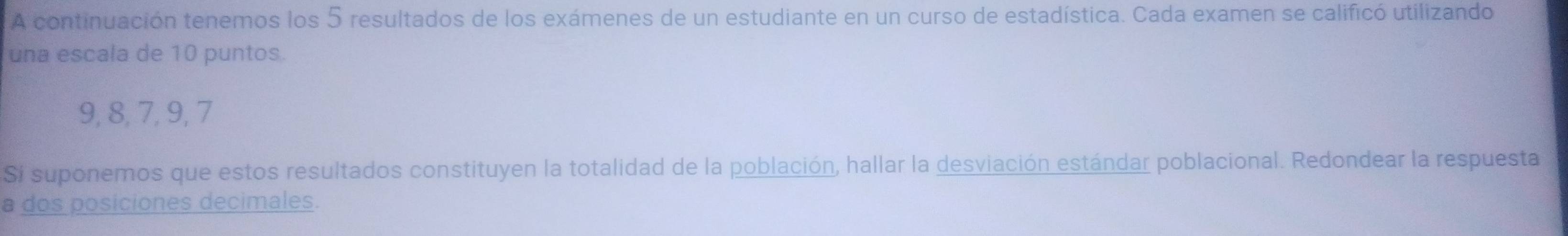 A continuación tenemos los 5 resultados de los exámenes de un estudiante en un curso de estadística. Cada examen se calificó utilizando 
una escala de 10 puntos.
9, 8, 7, 9, 7
Sí suponemos que estos resultados constituyen la totalidad de la población, hallar la desviación estándar poblacional. Redondear la respuesta 
a dos posiciones decimales.