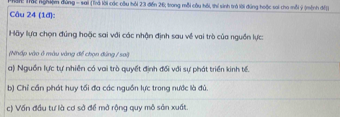 Phần: Trắc nghiệm đúng - sai (Trả lời các câu hỏi 23 đến 26; trong mỗi câu hỏi, thí sinh trá lời đúng hoặc sai cho mỗi ý (mệnh đề))
Câu 24 (1đ):
Hãy lựa chọn đúng hoặc sai với các nhận định sau về vai trò của nguồn lực:
(Nhấp vào ô màu vàng đề chọn đúng / sai)
a) Nguồn lực tự nhiên có vai trò quyết định đối với sự phát triển kinh tế.
b) Chỉ cần phát huy tối đa các nguồn lực trong nước là đủ.
c) Vốn đầu tư là cơ sở để mở rộng quy mô sản xuất.