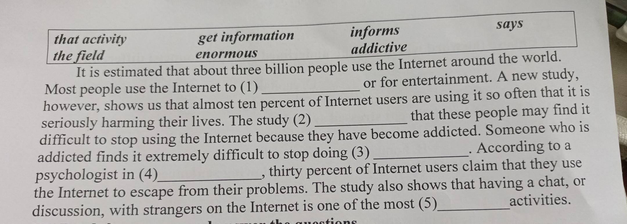 informs
that activity get information says
the field enormous addictive
It is estimated that about three billion people use the Internet around the world.
Most people use the Internet to (1) or for entertainment. A new study,
however, shows us that almost ten percent of Internet users are using it so often that it is
seriously harming their lives. The study (2)_
that these people may find it
difficult to stop using the Internet because they have become addicted. Someone who is
addicted finds it extremely difficult to stop doing (3) _. According to a
psychologist in (4) , thirty percent of Internet users claim that they use
the Internet to escape from their problems. The study also shows that having a chat, or
discussion, with strangers on the Internet is one of the most (5)_
activities.