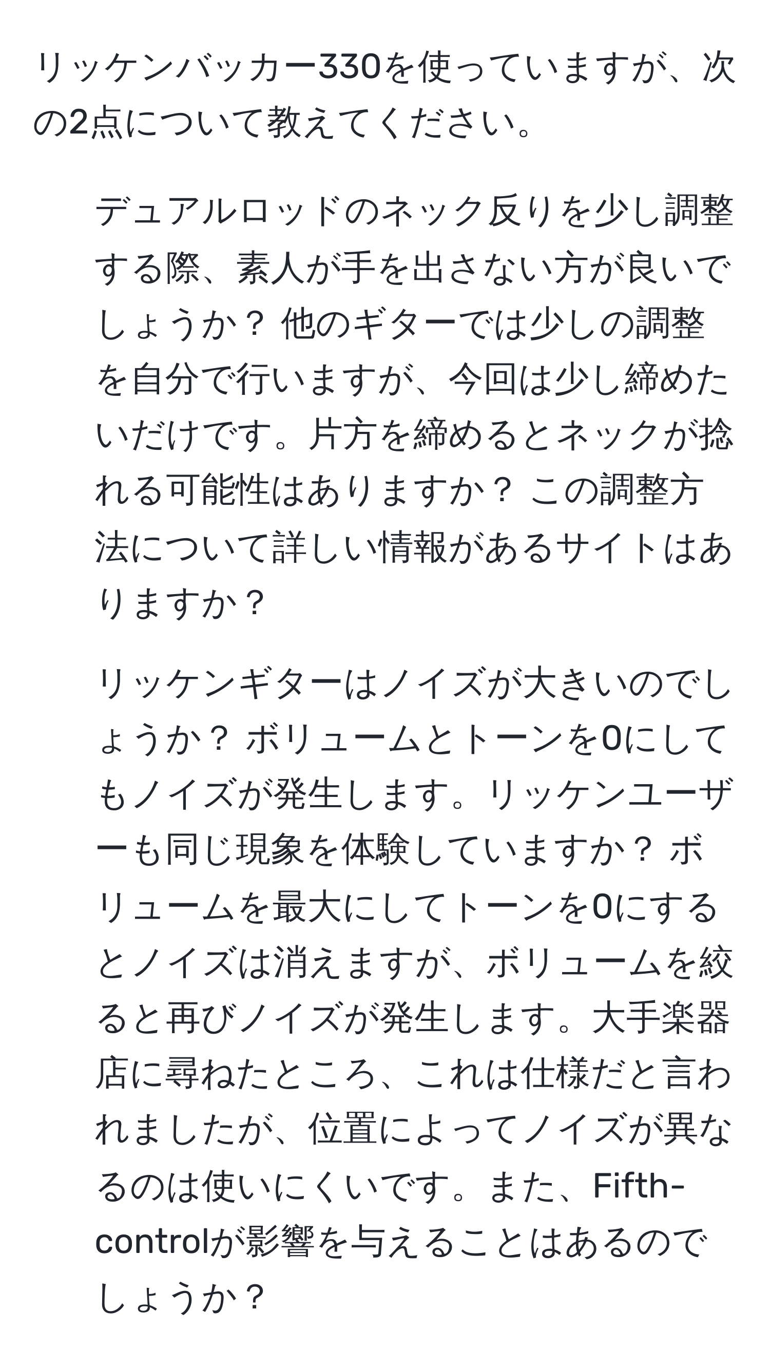 リッケンバッカー330を使っていますが、次の2点について教えてください。  
1. デュアルロッドのネック反りを少し調整する際、素人が手を出さない方が良いでしょうか？ 他のギターでは少しの調整を自分で行いますが、今回は少し締めたいだけです。片方を締めるとネックが捻れる可能性はありますか？ この調整方法について詳しい情報があるサイトはありますか？  
2. リッケンギターはノイズが大きいのでしょうか？ ボリュームとトーンを0にしてもノイズが発生します。リッケンユーザーも同じ現象を体験していますか？ ボリュームを最大にしてトーンを0にするとノイズは消えますが、ボリュームを絞ると再びノイズが発生します。大手楽器店に尋ねたところ、これは仕様だと言われましたが、位置によってノイズが異なるのは使いにくいです。また、Fifth-controlが影響を与えることはあるのでしょうか？