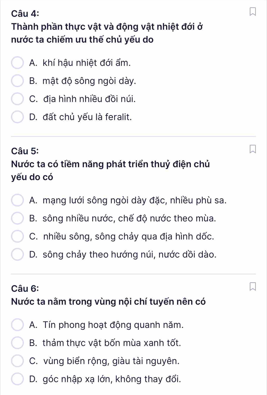 Thành phần thực vật và động vật nhiệt đới ở
nước ta chiếm ưu thế chủ yếu do
A. khí hậu nhiệt đới ẩm.
B. mật độ sông ngòi dày.
C. địa hình nhiều đồi núi.
D. đất chủ yếu là feralit.
Câu 5:
Nước ta có tiềm năng phát triển thuỷ điện chủ
yếu do có
A. mạng lưới sông ngòi dày đặc, nhiều phù sa.
B. sông nhiều nước, chế độ nước theo mùa.
C. nhiều sông, sông chảy qua địa hình dốc.
D. sông chảy theo hướng núi, nước dồi dào.
Câu 6:
Nước ta nằm trong vùng nội chí tuyến nên có
A. Tín phong hoạt động quanh năm.
B. thảm thực vật bốn mùa xanh tốt.
C. vùng biển rộng, giàu tài nguyên.
D. góc nhập xạ lớn, không thay đổi.