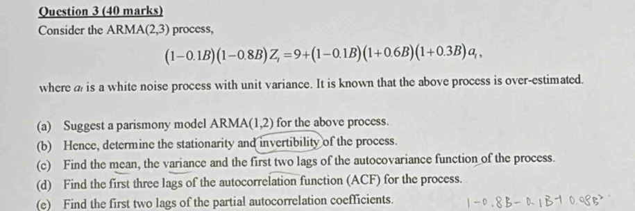 Consider the ARMA (2,3) process,
(1-0.1B)(1-0.8B)Z_t=9+(1-0.1B)(1+0.6B)(1+0.3B)a_t, 
where a is a white noise process with unit variance. It is known that the above process is over-estimated. 
(a) Suggest a parismony model ARMA (1,2) for the above process. 
(b) Hence, determine the stationarity and invertibility of the process. 
(c) Find the mean, the variance and the first two lags of the autocovariance function of the process. 
(d) Find the first three lags of the autocorrelation function (ACF) for the process. 
(e) Find the first two lags of the partial autocorrelation coefficients.