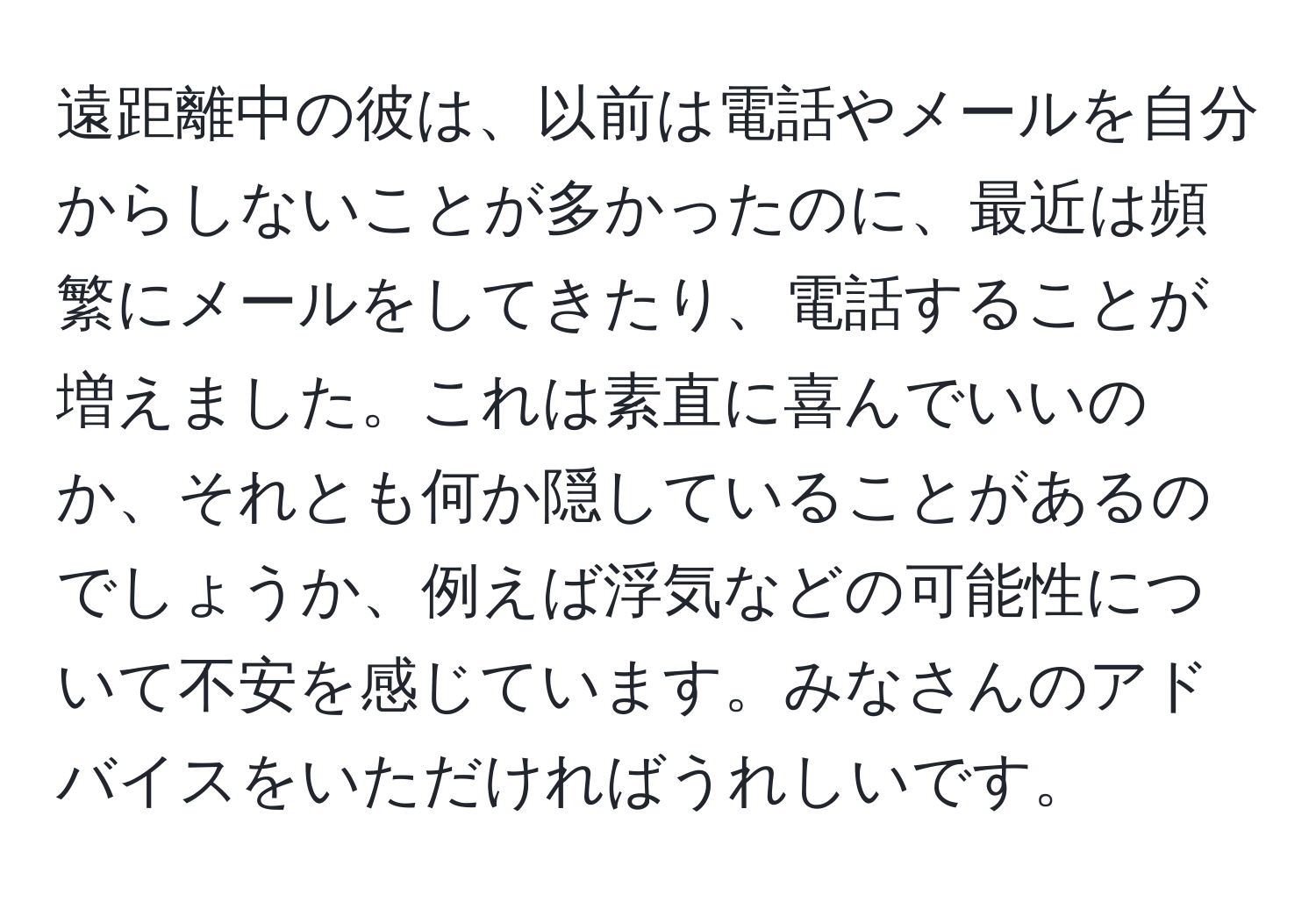 遠距離中の彼は、以前は電話やメールを自分からしないことが多かったのに、最近は頻繁にメールをしてきたり、電話することが増えました。これは素直に喜んでいいのか、それとも何か隠していることがあるのでしょうか、例えば浮気などの可能性について不安を感じています。みなさんのアドバイスをいただければうれしいです。