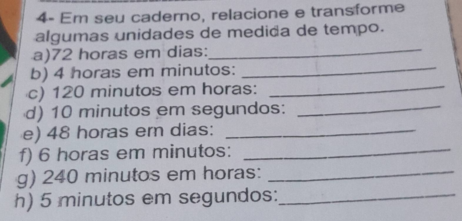 4- Em seu caderno, relacione e transforme 
algumas unidades de medida de tempo. 
_ 
a) 72 horas em dias: 
_ 
b) 4 horas em minutos: 
c) 120 minutos em horas: 
_ 
d) 10 minutos em segundos:_ 
e) 48 horas em dias:_ 
f) 6 horas em minutos:_ 
g) 240 minutos em horas:_ 
h) 5 minutos em segundos:_