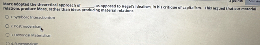 Save An
Marx adopted the theoretical approach of _, as opposed to Hegel’s Idealism, in his critique of capitalism. This argued that our material
relations produce ideas, rather than ideas producing material relations
1. Symbolic Interactionism
2. Postmodernism
3. Historical Materialism
4. Functionalism